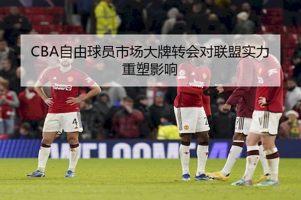 CBA自由球员市场大牌转会对联盟实力重塑影响 | AB SPORTS